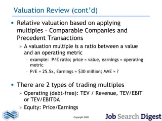 Valuation Review (cont’d)
 Relative valuation based on applying
  multiples – Comparable Companies and
  Precedent Transactions
     A valuation multiple is a ratio between a value
      and an operating metric
      – example: P/E ratio; price = value, earnings = operating
        metric
      – P/E = 25.5x, Earnings = $30 million; MVE = ?


 There are 2 types of trading multiples
     Operating (debt-free): TEV / Revenue, TEV/EBIT
      or TEV/EBITDA
     Equity: Price/Earnings
                             Copyright 2009
 