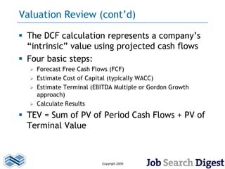 Valuation Review (cont’d)

 The DCF calculation represents a company’s
  “intrinsic” value using projected cash flows
 Four basic steps:
     Forecast Free Cash Flows (FCF)
     Estimate Cost of Capital (typically WACC)
     Estimate Terminal (EBITDA Multiple or Gordon Growth
      approach)
     Calculate Results
 TEV = Sum of PV of Period Cash Flows + PV of
  Terminal Value



                           Copyright 2009
 