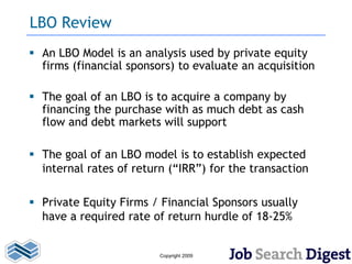 LBO Review
 An LBO Model is an analysis used by private equity
  firms (financial sponsors) to evaluate an acquisition

 The goal of an LBO is to acquire a company by
  financing the purchase with as much debt as cash
  flow and debt markets will support

 The goal of an LBO model is to establish expected
  internal rates of return (“IRR”) for the transaction

 Private Equity Firms / Financial Sponsors usually
  have a required rate of return hurdle of 18-25%


                         Copyright 2009
 