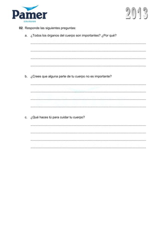 02. Responde las siguientes preguntas:
a. ¿Todos los órganos del cuerpo son importantes? ¿Por qué?
.................................................................................................................................
.................................................................................................................................
.................................................................................................................................
.................................................................................................................................
b. ¿Crees que alguna parte de tu cuerpo no es importante?
.................................................................................................................................
.................................................................................................................................
.................................................................................................................................
.................................................................................................................................
c. ¿Qué haces tú para cuidar tu cuerpo?
.................................................................................................................................
.................................................................................................................................
.................................................................................................................................
.................................................................................................................................
 