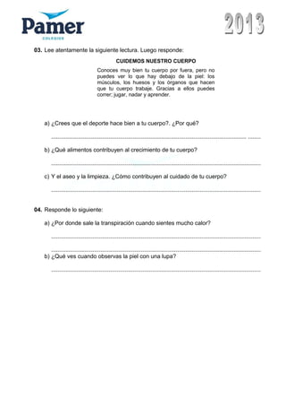 03. Lee atentamente la siguiente lectura. Luego responde:
a) ¿Crees que el deporte hace bien a tu cuerpo?. ¿Por qué?
.......................................................................................................................... ........
b) ¿Qué alimentos contribuyen al crecimiento de tu cuerpo?
...................................................................................................................................
c) Y el aseo y la limpieza. ¿Cómo contribuyen al cuidado de tu cuerpo?
...................................................................................................................................
04. Responde lo siguiente:
a) ¿Por donde sale la transpiración cuando sientes mucho calor?
...................................................................................................................................
...................................................................................................................................
b) ¿Qué ves cuando observas la piel con una lupa?
...................................................................................................................................
CUIDEMOS NUESTRO CUERPO
Conoces muy bien tu cuerpo por fuera, pero no
puedes ver lo que hay debajo de la piel: los
músculos, los huesos y los órganos que hacen
que tu cuerpo trabaje. Gracias a ellos puedes
correr; jugar, nadar y aprender.
 