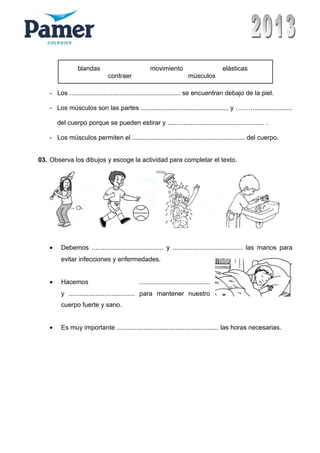 - Los .............................................................. se encuentran debajo de la piel.
- Los músculos son las partes ................................................. y ……….....................
del cuerpo porque se pueden estirar y ...................................................... .
- Los músculos permiten el ............................................................... del cuerpo.
03. Observa los dibujos y escoge la actividad para completar el texto.
• Debemos ........................................ y ....................................... las manos para
evitar infecciones y enfermedades.
• Hacemos ........................................
y ..................................... para mantener nuestro
cuerpo fuerte y sano.
• Es muy importante ......................................................... las horas necesarias.
blandas movimiento elásticas
contraer músculos
 