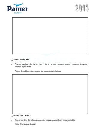 ¿CON QUÉ TOCO?
• Con el sentido del tacto puedo tocar: cosas suaves, duras, blandas, ásperas,
livianas o pesadas.
Pegar dos objetos con alguna de esas características.
¿QUÉ OLOR TIENE?
• Con el sentido del olfato puedo oler cosas agradables y desagradable
Pega figuras que tengan
 