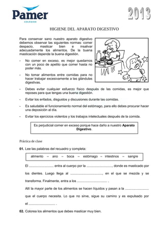 HIGIENE DEL APARATO DIGESTIVO
Para conservar sano nuestro aparato digestivo
debemos observar las siguientes normas: comer
despacio, masticar bien e insalivar
adecuadamente los alimentos. De la buena
masticación depende la buena digestión.
- No comer en exceso, es mejor quedarnos
con un poco de apetito que comer hasta no
poder más.
- No tomar alimentos entre comidas para no
hacer trabajar excesivamente a las glándulas
digestivas.
- Debes evitar cualquier esfuerzo físico después de las comidas, es mejor que
reposes para que tengas una buena digestión.
- Evitar los enfados, disgustos y discusiones durante las comidas.
- Es saludable el funcionamiento normal del estómago, para ello debes procurar hacer
una deposición al día.
- Evitar los ejercicios violentos y los trabajos intelectuales después de la comida.
Práctica de clase
01. Lee las palabras del recuadro y completa:
El ........................... entra al cuerpo por la ............................, donde es masticado por
los dientes. Luego llega al ..................................., en el que se mezcla y se
transforma. Finalmente, entra a los ................................. .
Allí la mayor parte de los alimentos se hacen líquidos y pasan a la ..........................
que el cuerpo necesita. Lo que no sirve, sigue su camino y es expulsado por
el ............................. .
02. Colorea los alimentos que debes masticar muy bien.
Es perjudicial comer en exceso porque hace daño a nuestro Aparato
Digestivo.
alimento – ano – boca – estómago – intestinos – sangre
 