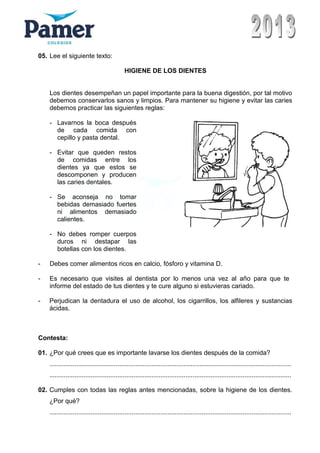 05. Lee el siguiente texto:
HIGIENE DE LOS DIENTES
Los dientes desempeñan un papel importante para la buena digestión, por tal motivo
debemos conservarlos sanos y limpios. Para mantener su higiene y evitar las caries
debemos practicar las siguientes reglas:
- Lavarnos la boca después
de cada comida con
cepillo y pasta dental.
- Evitar que queden restos
de comidas entre los
dientes ya que estos se
descomponen y producen
las caries dentales.
- Se aconseja no tomar
bebidas demasiado fuertes
ni alimentos demasiado
calientes.
- No debes romper cuerpos
duros ni destapar las
botellas con los dientes.
- Debes comer alimentos ricos en calcio, fósforo y vitamina D.
- Es necesario que visites al dentista por lo menos una vez al año para que te
informe del estado de tus dientes y te cure alguno si estuvieras cariado.
- Perjudican la dentadura el uso de alcohol, los cigarrillos, los alfileres y sustancias
ácidas.
Contesta:
01. ¿Por qué crees que es importante lavarse los dientes después de la comida?
.......................................................................................................................................
.......................................................................................................................................
02. Cumples con todas las reglas antes mencionadas, sobre la higiene de los dientes.
¿Por qué?
.......................................................................................................................................
 