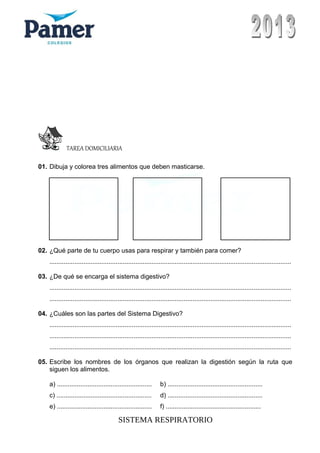 TAREA DOMICILIARIA
01. Dibuja y colorea tres alimentos que deben masticarse.
02. ¿Qué parte de tu cuerpo usas para respirar y también para comer?
.......................................................................................................................................
03. ¿De qué se encarga el sistema digestivo?
.......................................................................................................................................
.......................................................................................................................................
04. ¿Cuáles son las partes del Sistema Digestivo?
.......................................................................................................................................
.......................................................................................................................................
.......................................................................................................................................
05. Escribe los nombres de los órganos que realizan la digestión según la ruta que
siguen los alimentos.
a) ..................................................... b) .....................................................
c) ..................................................... d) .....................................................
e) ..................................................... f) .....................................................
SISTEMA RESPIRATORIO
 
