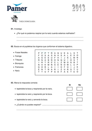 TAREA DOMICILIARIA
01. Investiga:
• ¿Por qué no podemos respirar por la nariz cuando estamos resfriados?
..................................................................................................................................
..................................................................................................................................
02. Busca en el pupiletras los órganos que conforman el sistema digestivo.
P P P T R A Q U E A L S T
F O S A S N A S A L E S O
A G E E U F H I J K L M N
R N A B R O N Q U I O S T
I R T R P C L Z M O G B T
N A K M Ñ S E N O M L U P
G O R L A I I O F H I J K
E N T N A R I Z U R S T U
T T U F P G O F A E T E O
03. Marca la respuesta correcta:
Si No
• tapándote la boca y respirando por la nariz.
• tapándote la nariz y respirando por la boca.
• tapándote la nariz y cerrando la boca.
• ¿Cuándo no puedes respirar? ..............................................................................
................................................................................................................................
• Fosas Nasales
• Faringe
• Tráquea
• Bronquios
• Pulmones
• Nariz
 