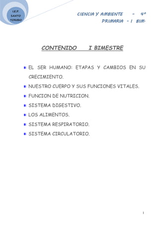 CIENCIA Y AMBIENTE – 4º
PRIMARIA - I BIM.
1
I.E.P.
SANTO
TORIBIO
CONTENIDO I BIMESTRE
EL SER HUMANO: ETAPAS Y CAMBIOS EN SU
CRECIMIENTO.
NUESTRO CUERPO Y SUS FUNCIONES VITALES.
FUNCION DE NUTRICION.
SISTEMA DIGESTIVO.
LOS ALIMENTOS.
SISTEMA RESPIRATORIO.
SISTEMA CIRCULATORIO.
 