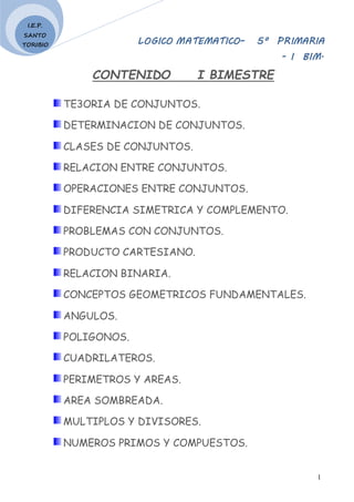 LOGICO MATEMATICO– 5º PRIMARIA
- I BIM.
1
I.E.P.
SANTO
TORIBIO
CONTENIDO I BIMESTRE
TE3ORIA DE CONJUNTOS.
DETERMINACION DE CONJUNTOS.
CLASES DE CONJUNTOS.
RELACION ENTRE CONJUNTOS.
OPERACIONES ENTRE CONJUNTOS.
DIFERENCIA SIMETRICA Y COMPLEMENTO.
PROBLEMAS CON CONJUNTOS.
PRODUCTO CARTESIANO.
RELACION BINARIA.
CONCEPTOS GEOMETRICOS FUNDAMENTALES.
ANGULOS.
POLIGONOS.
CUADRILATEROS.
PERIMETROS Y AREAS.
AREA SOMBREADA.
MULTIPLOS Y DIVISORES.
NUMEROS PRIMOS Y COMPUESTOS.
 