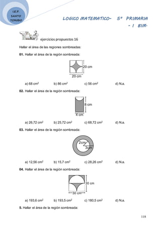LOGICO MATEMATICO– 5º PRIMARIA
- I BIM.
118
I.E.P.
SANTO
TORIBIO
ejercicios propuestos 16
Hallar el área de las regiones sombreadas:
01. Hallar el área de la región sombreada:
20 cm
20 cm
a) 68 cm2 b) 86 cm2 c) 56 cm2 d) N.a.
02. Hallar el área de la región sombreada:
4 cm
8 cm
a) 26,72 cm2 b) 25,72 cm2 c) 68,72 cm2 d) N.a.
03. Hallar el área de la región sombreada:
2cm
3cm
a) 12,56 cm2 b) 15,7 cm2 c) 28,26 cm2 d) N.a.
04. Hallar el área de la región sombreada:
30 cm
30 cm
a) 193,6 cm2 b) 193,5 cm2 c) 180,5 cm2 d) N.a.
5. Hallar el área de la región sombreada:
 