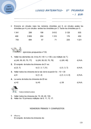 LOGICO MATEMATICO– 5º PRIMARIA
- I BIM.
128
I.E.P.
SANTO
TORIBIO
................................................................ ...........................................................
................................................................ ...........................................................
 Encierra en círculos rojos los números divisibles por 6, en círculos azules los
divisibles por 4 y en círculos verdes los divisibles por 3. Tacha los divisibles por 5.
1 341 288 198 3 612 3 128 935
468 3 969 294 1 310 176 450
755 684 57 71 225 1 221
ejercicios propuestos n° 01
1. Hallar los elementos de: A={xN / 45 < x < 80; x es múltiplo de 7 }
a) {49, 56, 63, 70, 77} b) {49, 56, 63, 70, 78} c) {49, 48} d) N.A.
2. El conjunto de todos los divisores de 21 es:
a) {3, 7} b) {1, 3, 7, 21} c) {1, 3, 7} d) N.A.
3. Hallar todos los divisores de la raíz de le ecuación 5x - 10 = 30
a) 8 b) {1, 2} c) {1, 2, 4, 8} d) N.A.
4. La suma de todos los divisores de 20 es:
a) 42 b) 45 c) 38 d) N.A.
TAREADOMICILIARIA
1. Hallar todos los divisores de: 72, 26, 49, 100.
2. Hallar los 10 primeros múltiplos de 9, 11, 13, 17.
NÚMEROS PRIMOS Y COMPUESTOS
 Observa:
El conjunto de todos los divisores de:
 