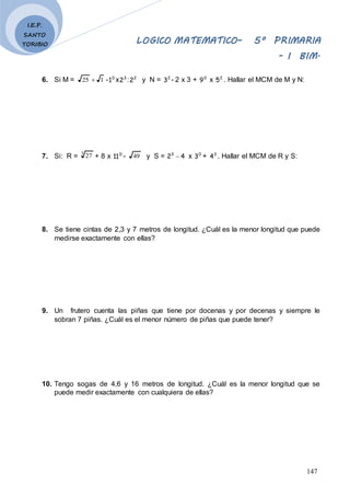 LOGICO MATEMATICO– 5º PRIMARIA
- I BIM.
147
I.E.P.
SANTO
TORIBIO
6. Si M = 1
25  - 0
1 x 3
2 : 2
2 y N = 2
3 - 2 x 3 + 0
9 x 2
5 . Hallar el MCM de M y N:
7. Si: R = 3
27 + 8 x 0
11 - 49 y S = 4
23
 x 0
3 + 2
4 . Hallar el MCM de R y S:
8. Se tiene cintas de 2,3 y 7 metros de longitud. ¿Cuál es la menor longitud que puede
medirse exactamente con ellas?
9. Un frutero cuenta las piñas que tiene por docenas y por decenas y siempre le
sobran 7 piñas. ¿Cuál es el menor número de piñas que puede tener?
10. Tengo sogas de 4,6 y 16 metros de longitud. ¿Cuál es la menor longitud que se
puede medir exactamente con cualquiera de ellas?
 