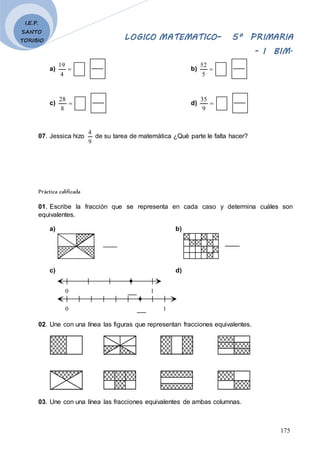 LOGICO MATEMATICO– 5º PRIMARIA
- I BIM.
175
I.E.P.
SANTO
TORIBIO
a) 
4
19
b) 
5
52
c) 
8
28
d) 
9
35
07. Jessica hizo
9
4
de su tarea de matemática ¿Qué parte le falta hacer?
Práctica calificada
01. Escribe la fracción que se representa en cada caso y determina cuáles son
equivalentes.
a) b)
c) d)
0 1
0 1
02. Une con una línea las figuras que representan fracciones equivalentes.
03. Une con una línea las fracciones equivalentes de ambas columnas.
 