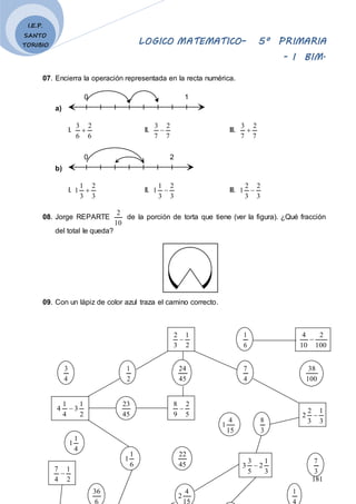 LOGICO MATEMATICO– 5º PRIMARIA
- I BIM.
181
I.E.P.
SANTO
TORIBIO
07. Encierra la operación representada en la recta numérica.
a)
0 1
I.
6
2
6
3
 II.
7
2
7
3
 III.
7
2
7
3

b)
0 2
I.
3
2
3
1
1  II.
3
2
3
1
1  III.
3
2
3
2
1 
08. Jorge REPARTE
10
2
de la porción de torta que tiene (ver la figura). ¿Qué fracción
del total le queda?
09. Con un lápiz de color azul traza el camino correcto.
2
1
3
2

2
1
4
3
2
1
3
4
1
4 
45
23
5
2
9
8

3
1
3
2
2 
45
24
4
7
100
38
6
1
100
2
10
4

15
4
1
3
8
4
1
1
6
1
1
45
22
3
1
2
5
3
3 
3
7
36 4
2
1
2
1
4
7

 