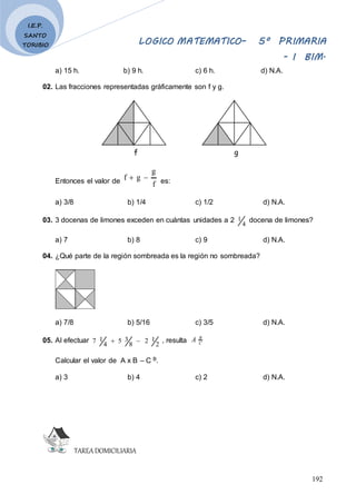 LOGICO MATEMATICO– 5º PRIMARIA
- I BIM.
192
I.E.P.
SANTO
TORIBIO
a) 15 h. b) 9 h. c) 6 h. d) N.A.
02. Las fracciones representadas gráficamente son f y g.
f g
Entonces el valor de f
g
g
f 
 es:
a) 3/8 b) 1/4 c) 1/2 d) N.A.
03. 3 docenas de limones exceden en cuántas unidades a 2
4
1 docena de limones?
a) 7 b) 8 c) 9 d) N.A.
04. ¿Qué parte de la región sombreada es la región no sombreada?
a) 7/8 b) 5/16 c) 3/5 d) N.A.
05. Al efectuar
2
1
2
8
3
5
4
1
7 
 , resulta C
B
A
Calcular el valor de A x B – C B.
a) 3 b) 4 c) 2 d) N.A.
TAREADOMICILIARIA
 