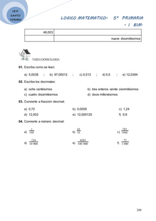 LOGICO MATEMATICO– 5º PRIMARIA
- I BIM.
208
I.E.P.
SANTO
TORIBIO
46,003
nueve diezmilésimos
TAREADOMICILIARIA
01. Escribe como se leen:
a) 5,0038 ; b) 97,00012 ; c) 0,012 ; d) 5,5 ; e) 12,0384
02. Escribe los decimales:
a) ocho centésimos b) tres enteros veinte cienmilésimos
c) cuatro diezmilésimos d) doce millonésimos
03. Convierte a fracción decimal:
a) 0,72 b) 0,0009 c) 1,24
d) 12,002 e) 12,000125 f) 0,9
04. Convierte a número decimal:
a) 100
1
b) 10
45
c) 1000
785
d) 000
10
124
e) 000
100
4283
f) 000
1
72
 
