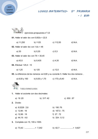 LOGICO MATEMATICO– 5º PRIMARIA
- I BIM.
227
I.E.P.
SANTO
TORIBIO
ejercicios propuestos n°13
01. Hallar el valor de x en 0,002x = 22,5
a) 11,250 b) 1125 c) 112,50 d) N.A.
02. Hallar el valor de x en 1,6x = 48
a) 30 b) 0,30 c) 0,3 d) N.A.
03. Hallar el valor de x en 7X = 30,45
a) 43,5 b) 0,435 c) 4,35 d) N.A.
04. Efectuar 125,4 : 10
a) 1,25 b) 125 c) 12,5 d) N.A.
05. La diferencia de los números es 6,80 y su cociente 5. Hallar los dos números .
a) 8,50 y 160 b) 8,50 y 1,70 c) 170 y 8,40 d) N.A.
TAREADOMICILIARIA
1. Hallar el cociente con dos decimales:
a) 16 :20 b) 317 :42 c) 650 : 87
2. Divide:
a) 8,5228 : 2,6 b) 190 :76
c) 12,96 : 18 d) 187,5 : 75
e) 12,96 : 18 f) 27 : 72
g) 44,19 : 4,6 h) 324 : 0,12
3. Completa con 10, 100 o 1000.
a) 73,42 : ....................= 7,342 b) 62,7: ........................= 0,627
 