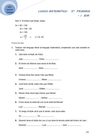 LOGICO MATEMATICO– 5º PRIMARIA
- I BIM.
246
I.E.P.
SANTO
TORIBIO
Sea “x” el dinero que tengo, luego:
3x + 20 = 140
3x = 140 – 20
3x = 120
x =
3
120
 x = S/. 40
Practica de clase
I. Traducir del lenguaje literal al lenguaje matemático, empleando una sola variable en
cada caso.
1. Julio tiene el triple de Víctor.
Julio: ......................... ; Víctor: .........................
2. El dinero de Abel es seis veces el de Beto.
Abel: ......................... ; Beto: .........................
3. Vanesa tiene tres veces más que María.
Vanesa: ......................... ; María: .........................
4. José tiene veinte soles más que Walter.
José: ......................... ; Walter: .........................
5. Steven tiene doce taps menos que Herber.
Steven: ......................... ; Herber: .........................
6. Cinco veces la edad de Luis es la edad de Manuel:
Luis: ......................... ; Manuel: .........................
7. Yo tengo el triple de lo que tú tienes, más doce soles.
Yo: ......................... ; Tú: .........................
8. Gerardo tiene el doble de Luis y Luis tiene la tercera parte del dinero de Juan.
Gerardo: ......................... ; Luis: ......................... ; Juan: .........................
 