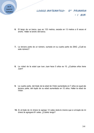 LOGICO MATEMATICO– 5º PRIMARIA
- I BIM.
248
I.E.P.
SANTO
TORIBIO
6. El largo de un barco, que es 133 metros, excede en 13 metros a 8 veces el
ancho. Hallar el ancho del barco.
7. La tercera parte de un número, sumada en su cuarta parte da 2842. ¿Cuál es
este número?
8. La mitad de la edad que tuvo Juan hace 5 años es 15. ¿Cuántos años tiene
Juan?
9. La cuarta parte, del triple de la edad de Víctor aumentada en 7 años es igual ala
tercera parte, del duplo de su edad aumentada en 12 años. Hallar la edad de
Víctor.
10. Si al triple de mi dinero le agrego 12 soles daría lo mismo que si al duplo de mi
dinero le agregara 81 soles. ¿Cuánto tengo?
 