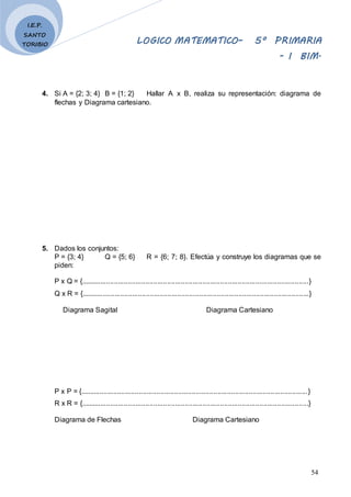 LOGICO MATEMATICO– 5º PRIMARIA
- I BIM.
54
I.E.P.
SANTO
TORIBIO
4. Si A = {2; 3; 4} B = {1; 2} Hallar A x B, realiza su representación: diagrama de
flechas y Diagrama cartesiano.
5. Dados los conjuntos:
P = {3; 4} Q = {5; 6} R = {6; 7; 8}. Efectúa y construye los diagramas que se
piden:
P x Q = {....................................................................................................................}
Q x R = {....................................................................................................................}
Diagrama Sagital Diagrama Cartesiano
P x P = {....................................................................................................................}
R x R = {....................................................................................................................}
Diagrama de Flechas Diagrama Cartesiano
 