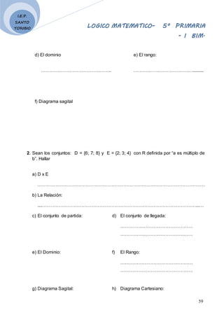 LOGICO MATEMATICO– 5º PRIMARIA
- I BIM.
59
I.E.P.
SANTO
TORIBIO
d) El dominio e) El rango:
……………………………………….. …………………………………..........
f) Diagrama sagital
2. Sean los conjuntos: D = {6; 7; 8} y E = {2; 3; 4} con R definida por “a es múltiplo de
b”. Hallar
a) D x E
…………………………………………………………………………………………………
b) La Relación:
....…………………………………………………………………………………………...…
c) El conjunto de partida: d) El conjunto de llegada:
…………………………………………
…………………………………………
e) El Dominio: f) El Rango:
…………………………………………
…………………………………………
g) Diagrama Sagital: h) Diagrama Cartesiano:
 