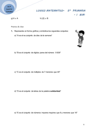 LOGICO MATEMATICO– 5º PRIMARIA
- I BIM.
6
I.E.P.
SANTO
TORIBIO
g) 6  A h) {2}  B
Práctica de clase
1. Representa en forma gráfica y simbólica los siguientes conjuntos:
a) "A es el es conjunto de días de la semana"
b) "B es el conjunto de dígitos pares del número 9 836"
c) "C es el conjunto de múltiplos de 7 menores que 49"
d) "D es el conjunto de letras de la palabra solidaridad"
e) "E es el conjunto de números impares mayores que 8 y menores que 16"
 