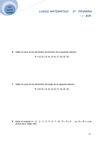 LOGICO MATEMATICO– 5º PRIMARIA
- I BIM.
62
I.E.P.
SANTO
TORIBIO
6. Hallar la suma de los elementos del dominio de la siguiente relación:
R = {(1;3), (-2; 4), (3; 4), (7; -8), (6; 3)}
7. Hallar la suma de los elementos del rango de la siguiente relación:
R = {(1;3), (-2; 4), (3; 4), (7; -8), (6; 3)}
8 Dado el conjunto A = {1 ; 2 ; 3 ; 4 ; 5 ; 6 ; 7 ; 8} , R  A x A ; (a ; b)  R  a es
divisor de b. Hallar n(R).
 
