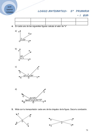 LOGICO MATEMATICO– 5º PRIMARIA
- I BIM.
79
I.E.P.
SANTO
TORIBIO
4. En cada una de las siguientes figuras calcula el valor de "x"
a)
b)
c)
d)
5. Mide con tu transportador cada uno de los ángulos de la figura. Saca tu conclusión.
A
D
B
C
O
P
T
U
R
S
x
35º
A
B
C
O
x
68º
P R
S
Q
x
86º
V
T
O
35º
R
U
4x+25°
3x+10º
V
T
O
3x+5º
R
U
 