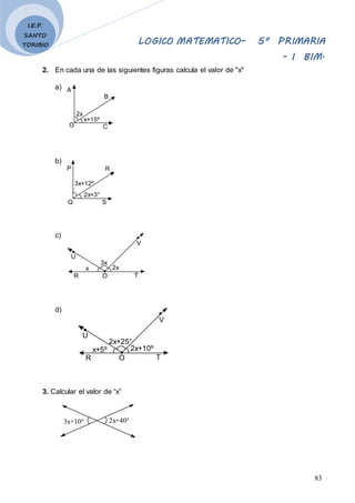 LOGICO MATEMATICO– 5º PRIMARIA
- I BIM.
83
I.E.P.
SANTO
TORIBIO
2. En cada una de las siguientes figuras calcula el valor de "x"
a)
b)
c)
d)
3. Calcular el valor de “x”
2x+40°
3x+10°
2x
x+15º
A
B
C
O
2x+3°
3x+12º
P R
S
Q
3x
2x
V
T
O
x
R
U
2x+25°
2x+10º
V
T
O
x+5º
R
U
 
