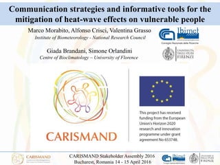CARISMAND Stakeholder Assembly 2016
Bucharest, Romania 14 - 15 April 2016
Marco Morabito, Alfonso Crisci, Valentina Grasso
Institute of Biometeorology - National Research Council
Giada Brandani, Simone Orlandini
Centre of Bioclimatology – University of Florence
Communication strategies and informative tools for the
mitigation of heat-wave effects on vulnerable people
 