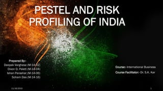 PESTEL AND RISK
PROFILING OF INDIA
Prepared By:-
Deepak Varghese (M-14-02)
Dixon D. Palett (M-14-04)
Ishan Parashar (M-14-06)
Soham Das (M-14-16)
11/16/2015 1
Course:- International Business
Course Facilitator:- Dr. S.K. Kar
 