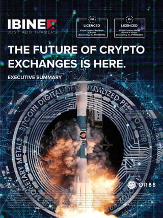 This document is not advice: This document does not constitute advice of an offer to purchase Ibinex. It must not be relied upon in connection with any contract or purchasing decision.
THE FUTURE OF CRYPTO
EXCHANGES IS HERE.
EXECUTIVE SUMMARY
powered by
NOTE: THIS DOCUMENT PROVIDES AN INITIAL SUMMARY OF CERTAIN BUSINESS ESSENTIALS UNDERLYING THE IBINEX PROJECT. THIS DOCUMENT IS EXPECTED TO EVOLVE OVER TIME, AS THE PROJECT PROCEEDS, AND
THE IBINEX TEAM MAY MAKE AND ISSUE MODIFICATIONS, REVISIONS AND/OR UPDATED DRAFTS FROM TIME TO TIME. PURCHASE OF IBINEX IS SUBJECT TO EXECUTION OF A TOKENS PURCHASE AGREEMENT AND/OR
FUTURE TOKENS AGREEMENT. CERTAIN OF THE TERMS AND CONDITIONS DESCRIBED HEREIN ARE SUBJECT TO QUALIFICATIONS, LIMITATIONS AND/OR EXCEPTIONS AS SET FORTH IN SUCH AGREEMENTS. THE SUMMARY
CONTAINED HEREIN IS QUALIFIED IN ITS ENTIRETY BY REFERENCE TO THE ACTUAL TEXT OF THE FORM OF AGREEMENT PROVIDED BY THE COMPANY AND PROSPECTIVE PURCHASERS ARE REQUESTED TO CAREFULLY
REVIEW SUCH AGREEMENT. RISK WARNING: THE PURCHASE OF IBINEX CARRIES WITH IT SIGNIFICANT RISKS. PRIOR TO PURCHASING IBINEX, YOU SHOULD CAREFULLY ASSESS AND TAKE INTO ACCOUNT THE RISKS,
INCLUDING THOSE LISTED IN ANY OTHER DOCUMENTATION WE PRODUCE, AND YOU SHOULD CONSULT WITH A FINANCIAL ADVISOR OR SIMILAR PROFESSIONAL PRIOR TO MAKING YOUR INVESTMENT DECISIONS. THE
TERM “EXCHANGE” IN THE ENTIRE DOCUMENT REFERS TO A CRYPTO-FIAT TRADING PLATFORM AND SOFTWARE WITHIN THE CRYPTO COMMUNITY.
EU
LICENCED
Virtual Currency Wallet
Service in Europe
(Estonia Reg. No. FVR000204)
EU
LICENCED
Virtual Currency Exchange
in Europe
(Estonia Reg. No. FRK000170)
 