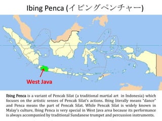 Ibing Penca (イビングペンチャー)




           West Java

Ibing Penca is a variant of Pencak Silat (a traditional martial art in Indonesia) which
focuses on the artistic senses of Pencak Silat’s actions. Ibing literally means “dance”
and Penca means the part of Pencak Silat. While Pencak Silat is widely known in
Malay’s culture, Ibing Penca is very special in West Java area because its performance
is always accompanied by traditional Sundanese trumpet and percussion instruments.
 