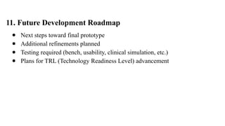 11. Future Development Roadmap
● Next steps toward final prototype
● Additional refinements planned
● Testing required (bench, usability, clinical simulation, etc.)
● Plans for TRL (Technology Readiness Level) advancement
 