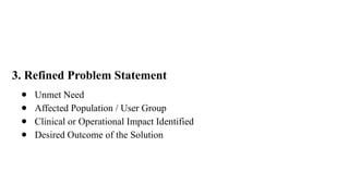 3. Refined Problem Statement
● Unmet Need
● Affected Population / User Group
● Clinical or Operational Impact Identified
● Desired Outcome of the Solution
 