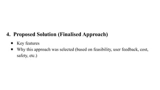 4. Proposed Solution (Finalised Approach)
● Key features
● Why this approach was selected (based on feasibility, user feedback, cost,
safety, etc.)
 