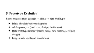 5. Prototype Evolution
Show progress from concept → alpha → beta prototype
● Initial sketches/concept diagrams
● Alpha prototype (materials, design, limitations)
● Beta prototype (improvements made, new materials, refined
design)
● Images with labels and annotations
 