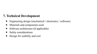 7. Technical Development
● Engineering design (mechanical / electronics / software)
● Materials and components used
● Software architecture (if applicable)
● Safety considerations
● Design for usability and cost
 