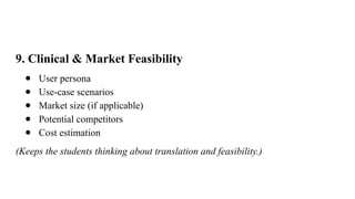 9. Clinical & Market Feasibility
● User persona
● Use-case scenarios
● Market size (if applicable)
● Potential competitors
● Cost estimation
(Keeps the students thinking about translation and feasibility.)
 