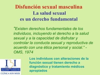 “ Existen derechos fundamentales de los individuos, incluyendo   el derecho a la salud sexual y a la capacidad de disfrutar y controlar la conducta sexual y reproductiva de acuerdo con   una ética personal y social.” - OMS, 1974 Disfunción sexual masculina La salud sexual es un derecho fundamental Los individuos con alteraciones de la función sexual tienen   derecho a diagnóstico y tratamiento médicos apropiados 