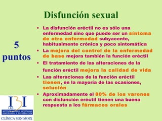 Disfunción sexual La disfunción eréctil no es sólo una enfermedad sino que puede ser un  síntoma de otra enfermedad  subyacente, habitualmente crónica y poco sintomática La  mejora del control de la enfermedad de base  mejora también la función eréctil El tratamiento de las alteraciones de la función eréctil  mejora la calidad de vida   Las alteraciones de la función eréctil  tienen , en la mayoría de las ocasiones,  solución Aproximadamente el   80% de los varones  con disfunción eréctil tienen una buena respuesta a los  fármacos orales 5 puntos 