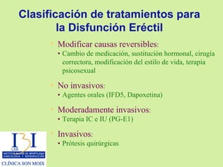 Clasificación de tratamientos para la Disfunción Eréctil Modificar causas reversibles : • Cambio de medicación, sustitución hormonal, cirugía correctora, modificación del estilo de vida, terapia  psicosexual No invasivos : • Agentes orales (IFD5, Dapoxetina) Moderadamente invasivos : • Terapia IC e IU (PG-E1) Invasivos : • Prótesis quirúrgicas 