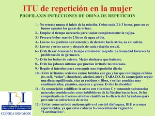 ITU de repetición en la mujer  PROFILAXIS INFECCIONES DE ORINA DE REPETICION 1.-  No retrase nunca el inicio de la micción. Orine cada 2 ó 3 horas, pues no es bueno aguatar las ganas de orinar. 2.- Emplee el tiempo necesario para vaciar completamente la vejiga. 3.- Procure beber mas de 2 litros de agua al día. 4.- Lávese los genitales suavemente y de delante hacia atrás, no en vaivén.  5.- Lávese y orine antes y después de cada relación sexual. 6.- Evite llevar demasiado tiempo el bañador mojado. La humedad favorece la proliferación de gérmenes.  7.- Evite los baños de asiento. Mejor ducharse que bañarse.  8.- Evite los jabones íntimos que puedan irritarle las mucosas.  9.- Regule el intestino para conseguir una deposición diaria 10.- Evite irritantes vesicales como: bebidas con gas y las que contengan cafeína (te, café, “colas”, chocolate), alcohol, miel y TABACO. Es aconsejable seguir una dieta equilibrada, rica en residuos y fibra, y evitar comidas muy condimentadas, picantes, especies y grasas. Evitar la obesidad 11.- Es aconsejable acidificar la orina con vitamina C y consumir substancias naturales consideradas como inhibidores de la fijación bacteriana. Se ha comprobado en diversos estudios científicos la eficacia del Arandano para prevenir las infecciones de orina  12.- Evitar como método anticonceptivo el uso del diafragma, DIU o cremas espermicidas, ya que estas reducen la concentración vaginal de "Lactobacillus". 