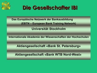 Die Gesellschafter IBI

  Das Europäische Netzwerk der Bankausbildung
        (EBTN – European Bank Training Network)

                Universität Stockholm

Internationale Akademie der Wissenschaften der Hochschulen


     Aktiengesellschaft «Bank St. Petersburg»

    Aktiengesellschaft «Bank WTB Nord-West»
 