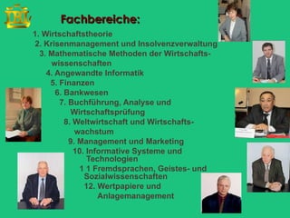 Fachbereiche:
1. Wirtschaftstheorie
2. Krisenmanagement und Insolvenzverwaltung
  3. Mathematische Methoden der Wirtschafts-
     wissenschaften
    4. Angewandte Informatik
     5. Finanzen
       6. Bankwesen
        7. Buchführung, Analyse und
            Wirtschaftsprüfung
          8. Weltwirtschaft und Wirtschafts-
             wachstum
           9. Management und Marketing
             10. Informative Systeme und
                 Technologien
              1 1 Fremdsprachen, Geistes- und
                Sozialwissenschaften
                12. Wertpapiere und
                    Anlagemanagement
 