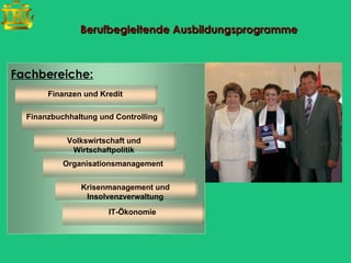 Berufbegleitende Ausbildungsprogramme



Fachbereiche:
       Finanzen und Kredit

  Finanzbuchhaltung und Controlling


            Volkswirtschaft und
             Wirtschaftpolitik
           Organisationsmanagement


               Krisenmanagement und
                Insolvenzverwaltung
                      IT-Ökonomie
 