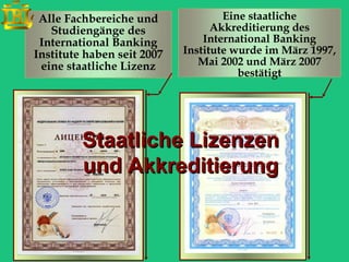 Alle Fachbereiche und              Eine staatliche
   Studiengänge des               Akkreditierung des
 International Banking          International Banking
Institute haben seit 2007   Institute wurde im März 1997,
 eine staatliche Lizenz        Mai 2002 und März 2007
                                       bestätigt




         Staatliche Lizenzen
         und Akkreditierung
 