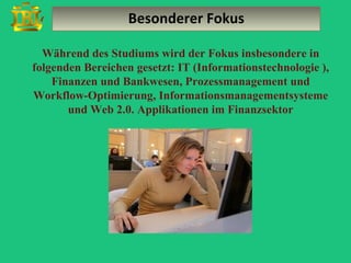 Besonderer Fokus

  Während des Studiums wird der Fokus insbesondere in
folgenden Bereichen gesetzt: IT (Informationstechnologie ),
    Finanzen und Bankwesen, Prozessmanagement und
Workflow-Optimierung, Informationsmanagementsysteme
       und Web 2.0. Applikationen im Finanzsektor
 
