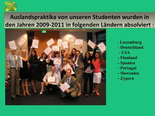 Auslandspraktika von unseren Studenten wurden in
den Jahren 2009-2011 in folgenden Ländern absolviert :

                                        - Luxemburg
                                        - Deutschland
                                         - USA
                                        - Finnland
                                        - Spanien
                                        - Portugal
                                        - Slowenien
                                        - Zypern
 