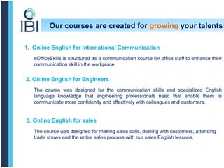Our courses are created for growing your talents
1. Online English for International Communication
eOfficeSkills is structured as a communication course for office staff to enhance their
communication skill in the workplace.
2. Online English for Engineers
The course was designed for the communication skills and specialized English
language knowledge that engineering professionals need that enable them to
communicate more confidently and effectively with colleagues and customers.
3. Online English for sales
The course was designed for making sales calls, dealing with customers, attending
trade shows and the entire sales process with our sales English lessons.
 